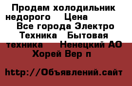 Продам холодильник недорого. › Цена ­ 15 000 - Все города Электро-Техника » Бытовая техника   . Ненецкий АО,Хорей-Вер п.